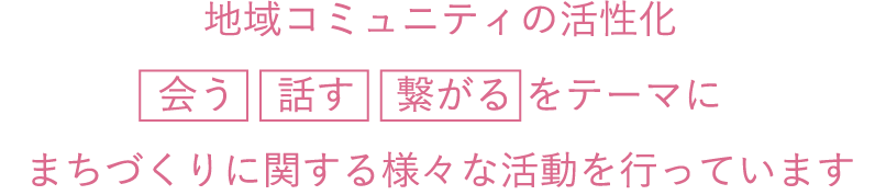 地域コミュニティの活性化 会う 話す 繋がる をテーマにまちづくりに関する様々な活動を行っています